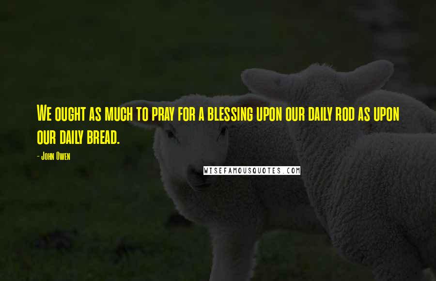 John Owen Quotes: We ought as much to pray for a blessing upon our daily rod as upon our daily bread.