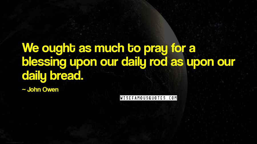 John Owen Quotes: We ought as much to pray for a blessing upon our daily rod as upon our daily bread.