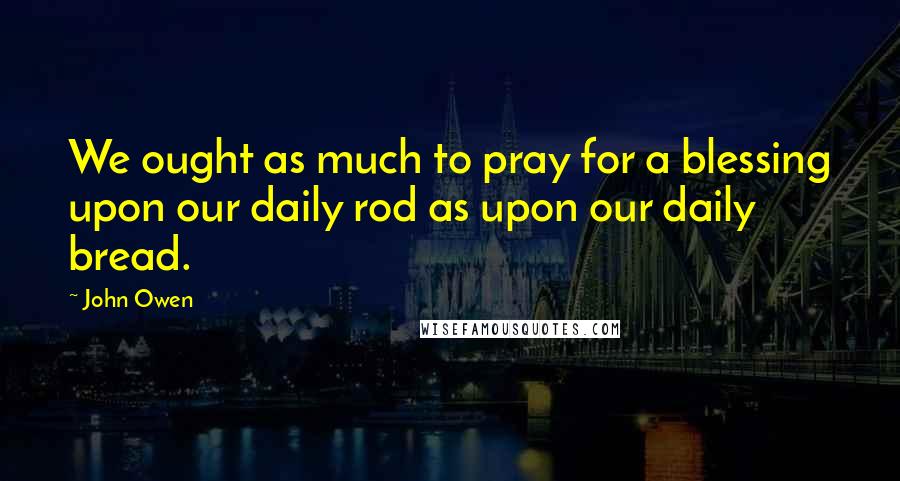 John Owen Quotes: We ought as much to pray for a blessing upon our daily rod as upon our daily bread.