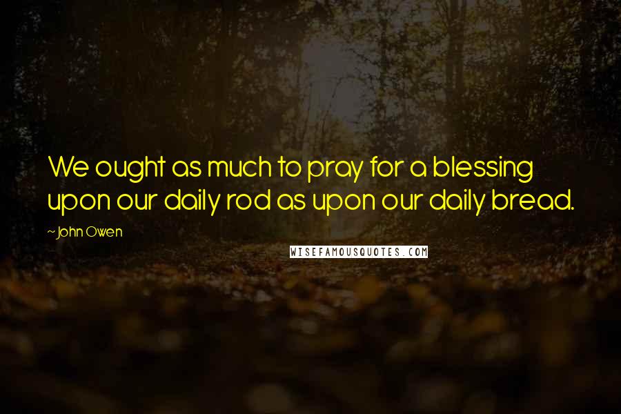 John Owen Quotes: We ought as much to pray for a blessing upon our daily rod as upon our daily bread.