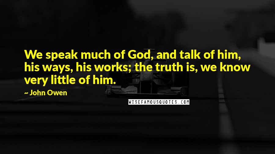 John Owen Quotes: We speak much of God, and talk of him, his ways, his works; the truth is, we know very little of him.
