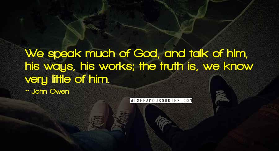 John Owen Quotes: We speak much of God, and talk of him, his ways, his works; the truth is, we know very little of him.