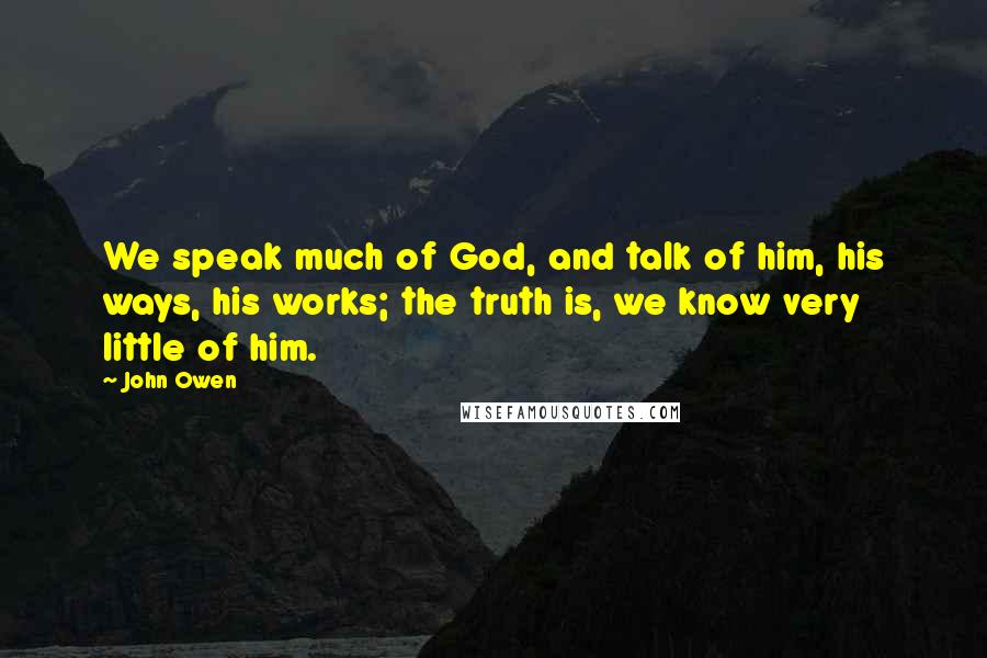 John Owen Quotes: We speak much of God, and talk of him, his ways, his works; the truth is, we know very little of him.