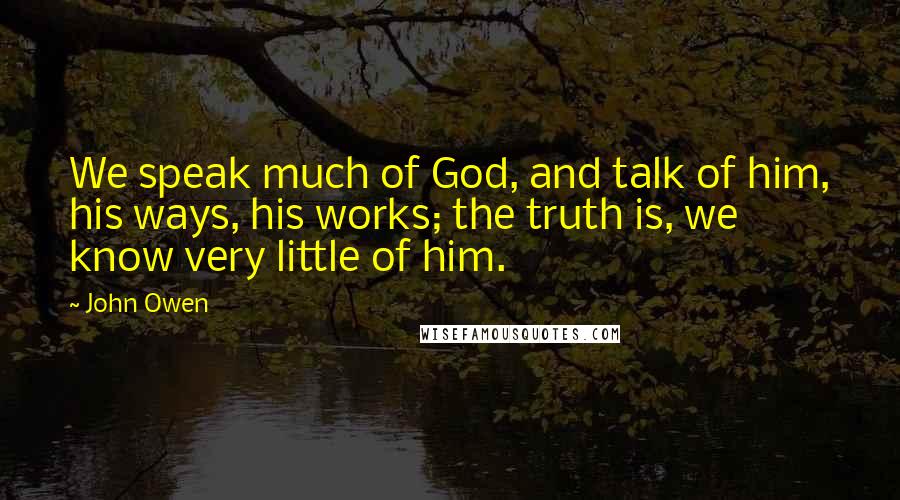 John Owen Quotes: We speak much of God, and talk of him, his ways, his works; the truth is, we know very little of him.