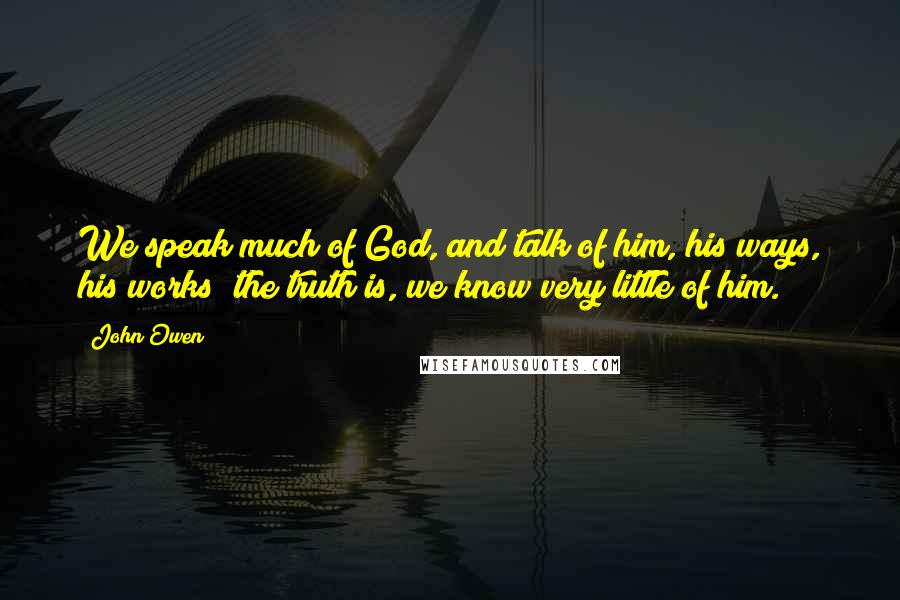 John Owen Quotes: We speak much of God, and talk of him, his ways, his works; the truth is, we know very little of him.