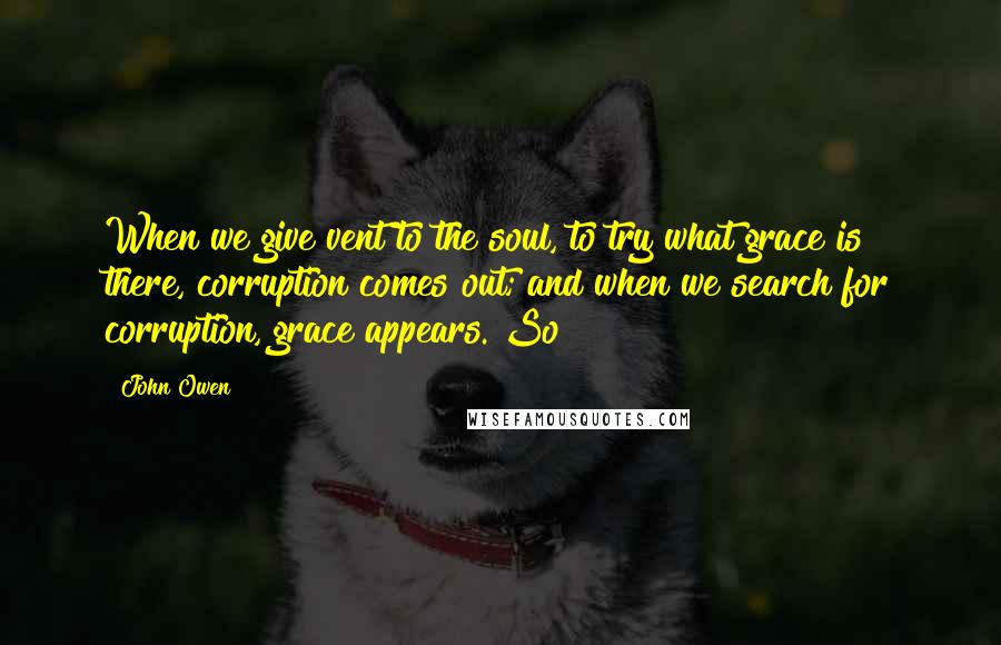 John Owen Quotes: When we give vent to the soul, to try what grace is there, corruption comes out; and when we search for corruption, grace appears. So