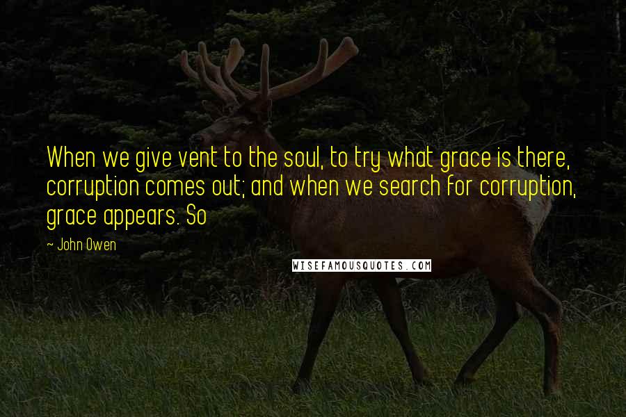 John Owen Quotes: When we give vent to the soul, to try what grace is there, corruption comes out; and when we search for corruption, grace appears. So