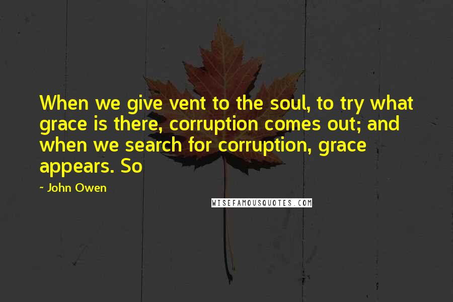 John Owen Quotes: When we give vent to the soul, to try what grace is there, corruption comes out; and when we search for corruption, grace appears. So