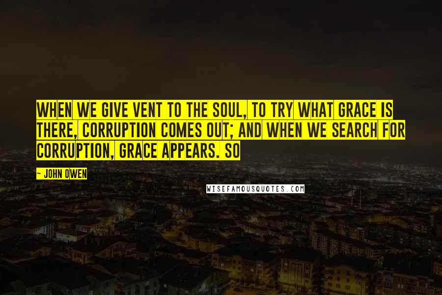 John Owen Quotes: When we give vent to the soul, to try what grace is there, corruption comes out; and when we search for corruption, grace appears. So