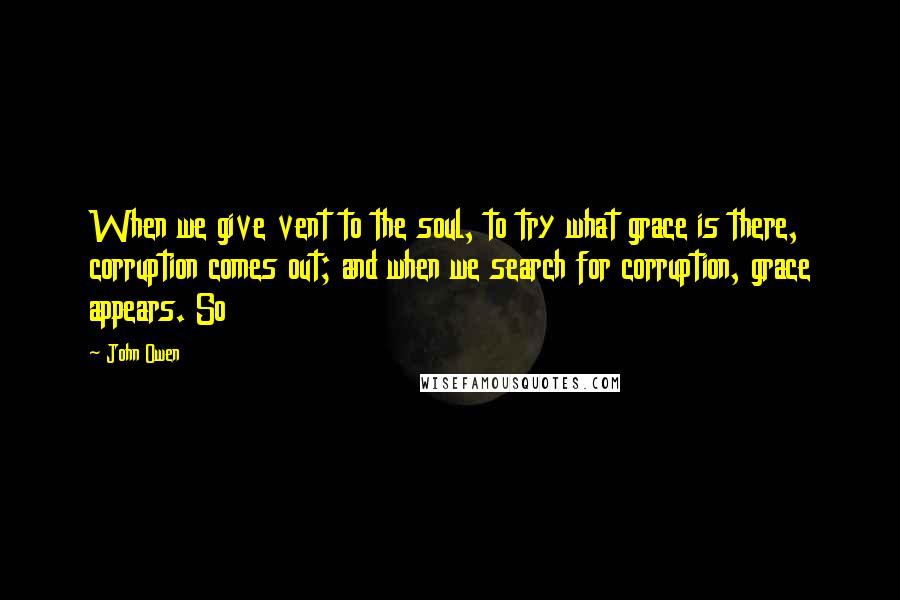 John Owen Quotes: When we give vent to the soul, to try what grace is there, corruption comes out; and when we search for corruption, grace appears. So