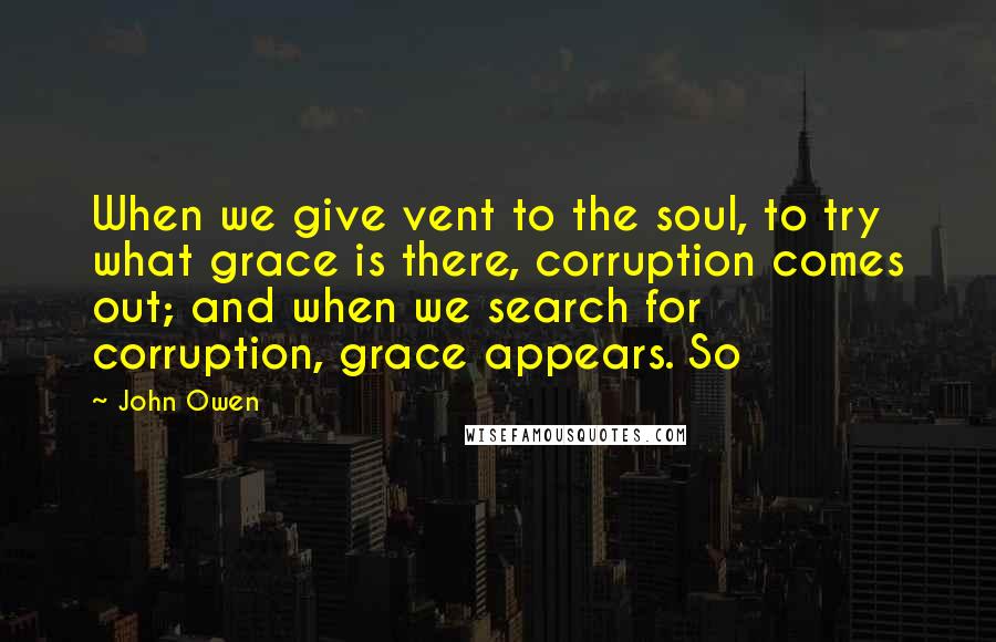 John Owen Quotes: When we give vent to the soul, to try what grace is there, corruption comes out; and when we search for corruption, grace appears. So