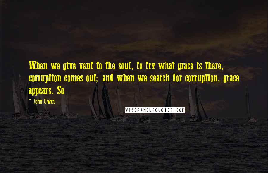 John Owen Quotes: When we give vent to the soul, to try what grace is there, corruption comes out; and when we search for corruption, grace appears. So
