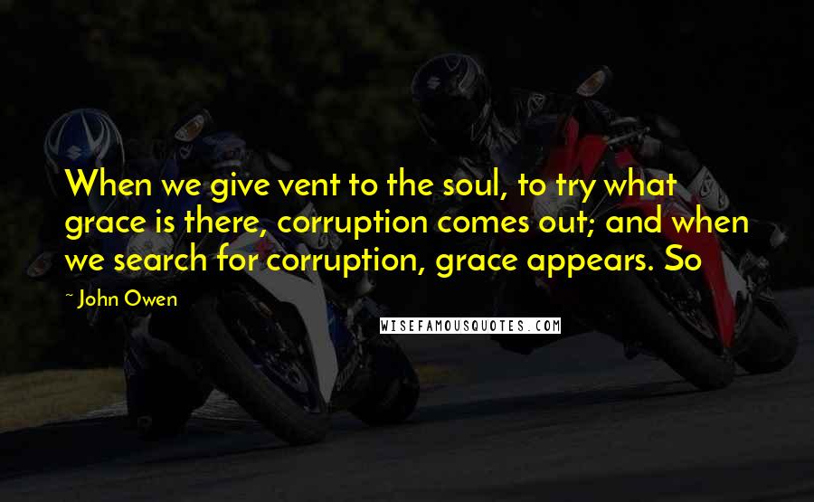 John Owen Quotes: When we give vent to the soul, to try what grace is there, corruption comes out; and when we search for corruption, grace appears. So