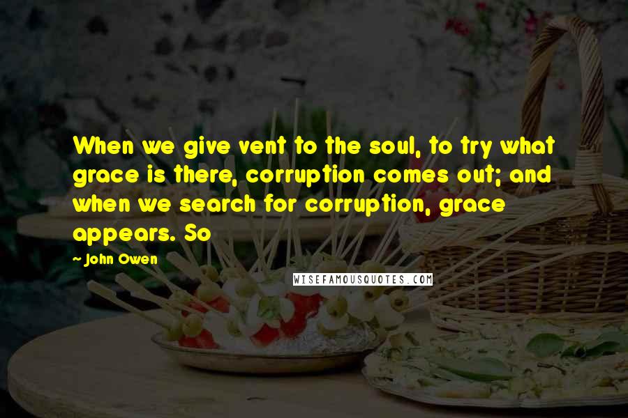 John Owen Quotes: When we give vent to the soul, to try what grace is there, corruption comes out; and when we search for corruption, grace appears. So