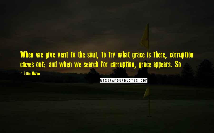 John Owen Quotes: When we give vent to the soul, to try what grace is there, corruption comes out; and when we search for corruption, grace appears. So