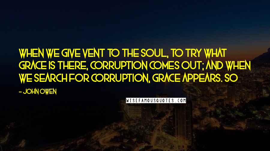 John Owen Quotes: When we give vent to the soul, to try what grace is there, corruption comes out; and when we search for corruption, grace appears. So