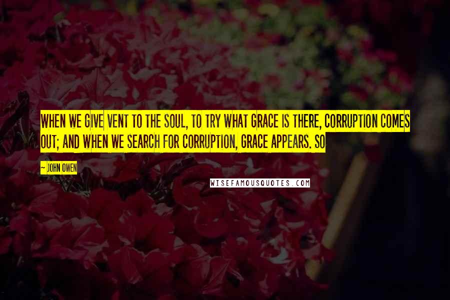 John Owen Quotes: When we give vent to the soul, to try what grace is there, corruption comes out; and when we search for corruption, grace appears. So