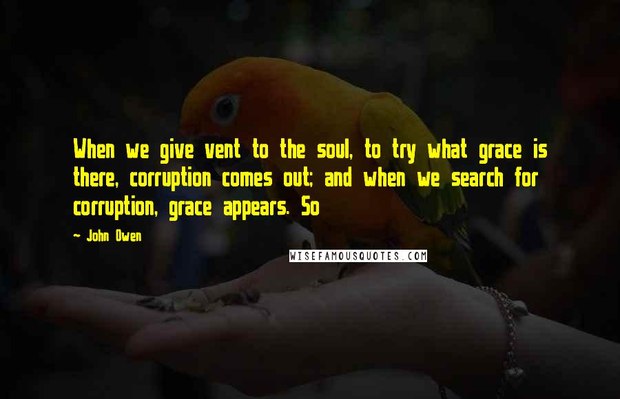 John Owen Quotes: When we give vent to the soul, to try what grace is there, corruption comes out; and when we search for corruption, grace appears. So