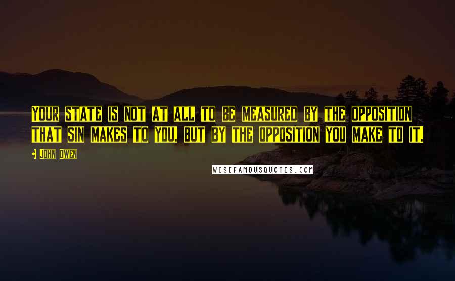 John Owen Quotes: Your state is not at all to be measured by the opposition that sin makes to you, but by the opposition you make to it.