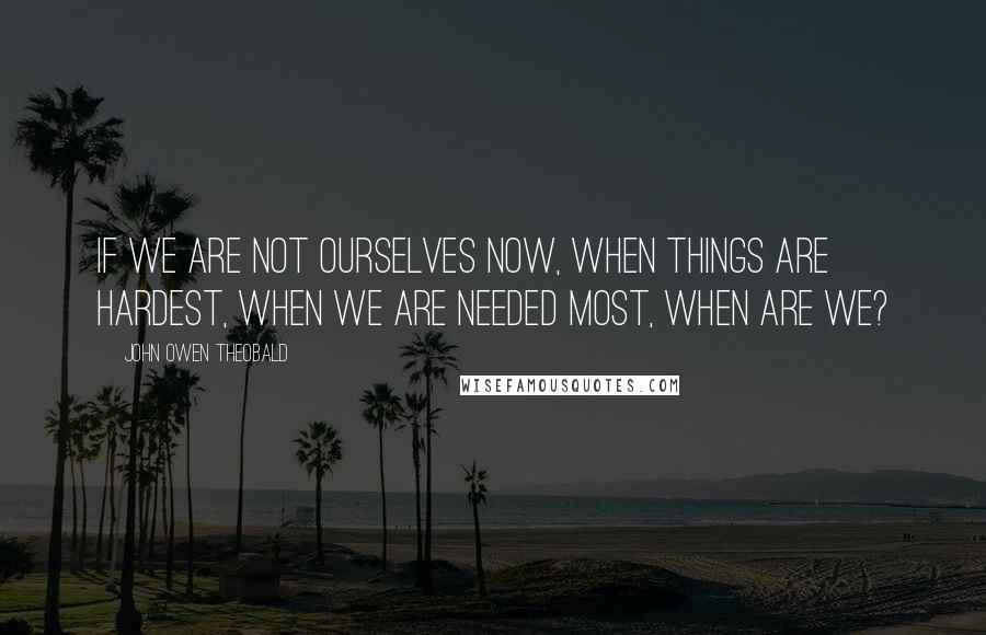 John Owen Theobald Quotes: If we are not ourselves now, when things are hardest, when we are needed most, when are we?