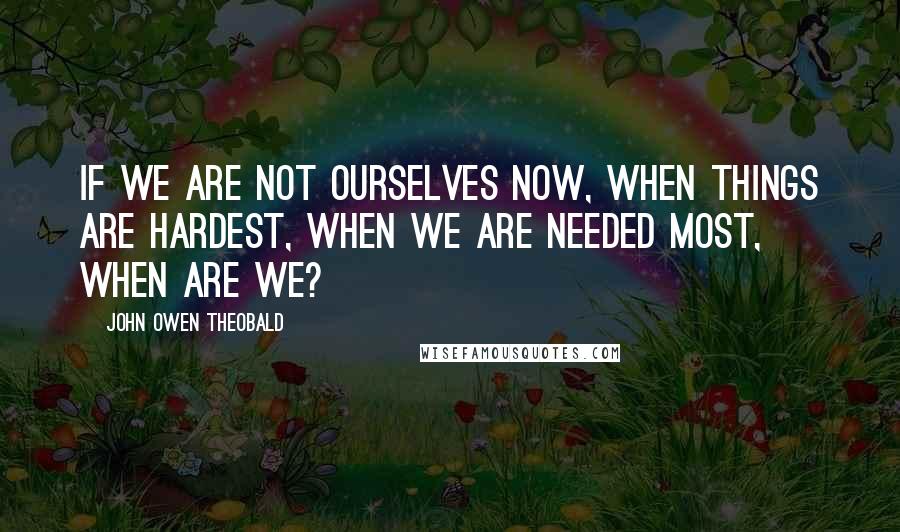 John Owen Theobald Quotes: If we are not ourselves now, when things are hardest, when we are needed most, when are we?