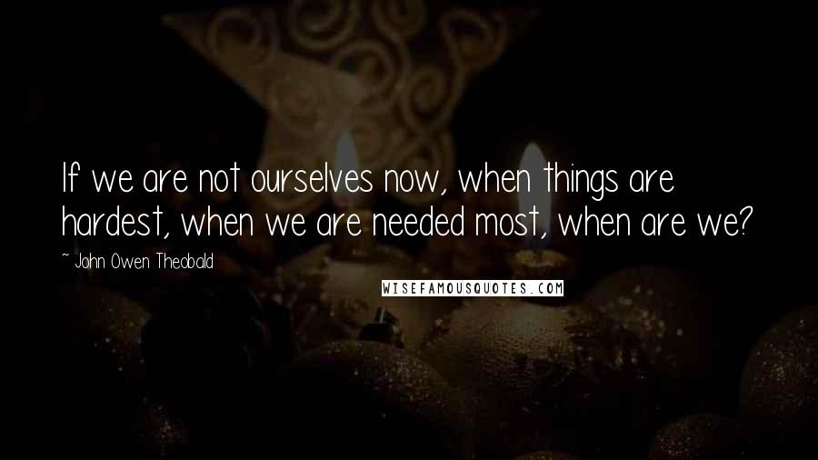 John Owen Theobald Quotes: If we are not ourselves now, when things are hardest, when we are needed most, when are we?