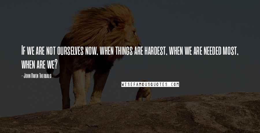 John Owen Theobald Quotes: If we are not ourselves now, when things are hardest, when we are needed most, when are we?