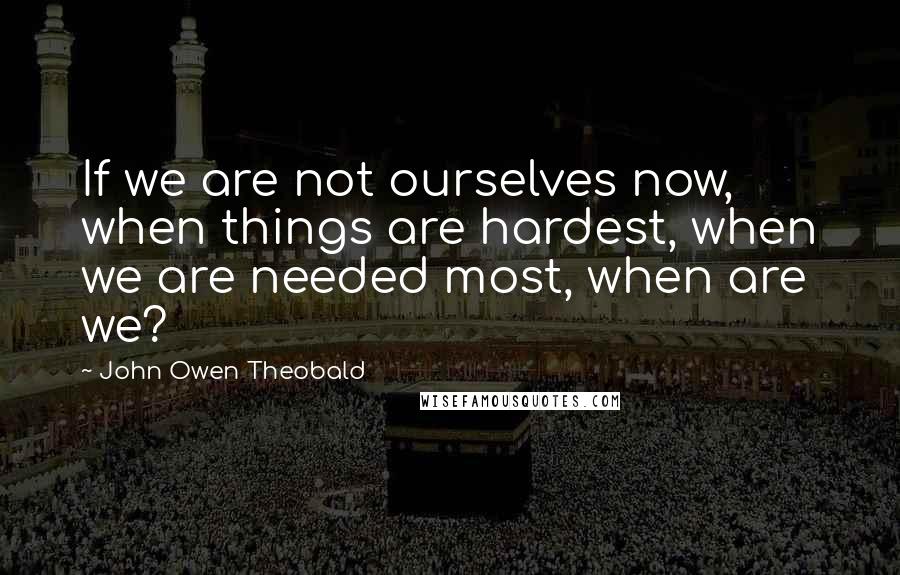 John Owen Theobald Quotes: If we are not ourselves now, when things are hardest, when we are needed most, when are we?