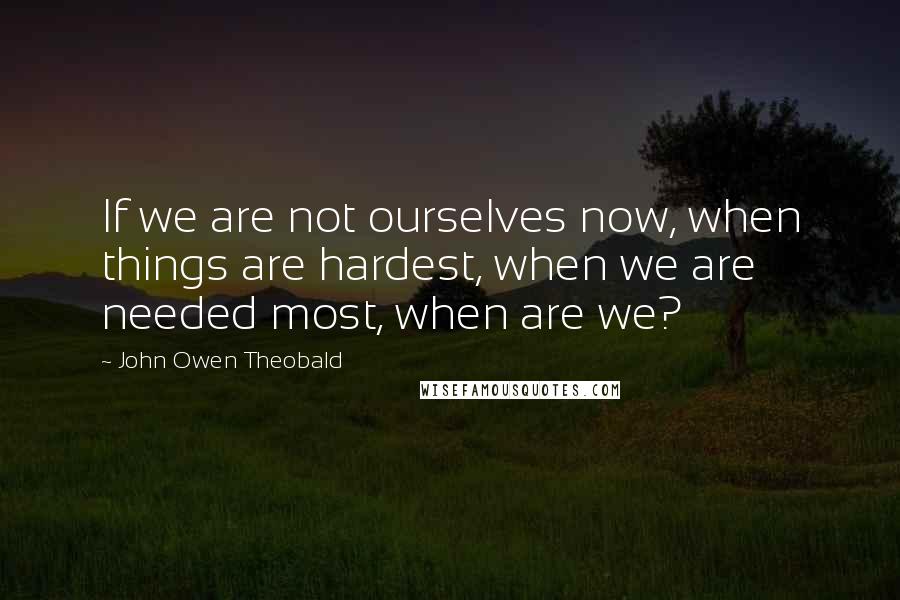 John Owen Theobald Quotes: If we are not ourselves now, when things are hardest, when we are needed most, when are we?