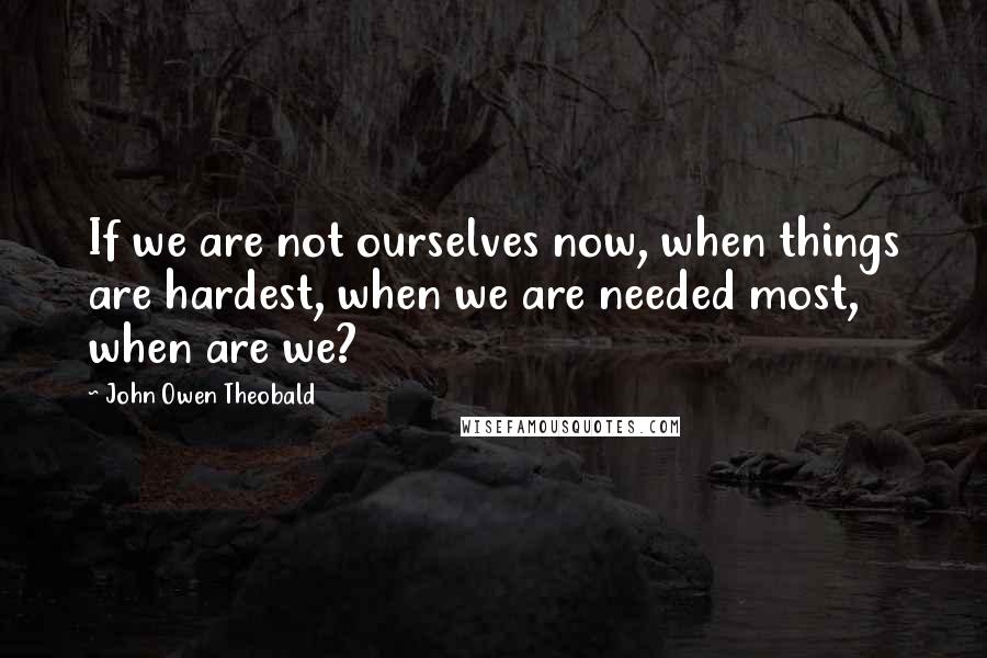 John Owen Theobald Quotes: If we are not ourselves now, when things are hardest, when we are needed most, when are we?
