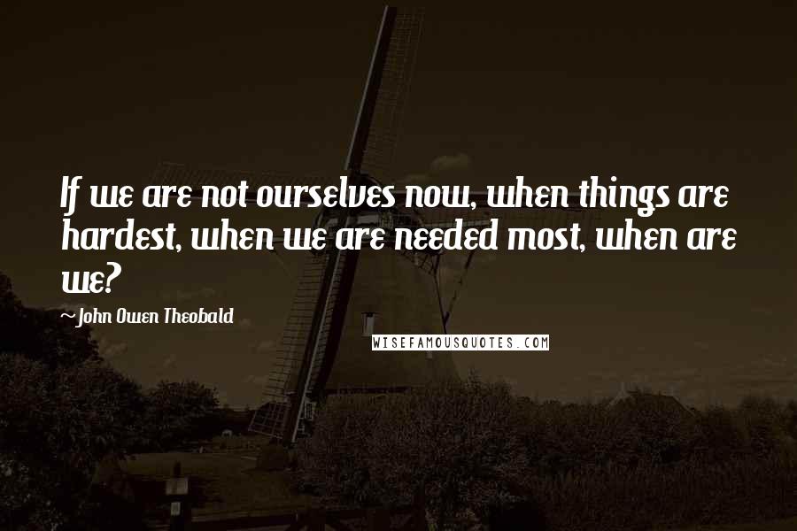 John Owen Theobald Quotes: If we are not ourselves now, when things are hardest, when we are needed most, when are we?