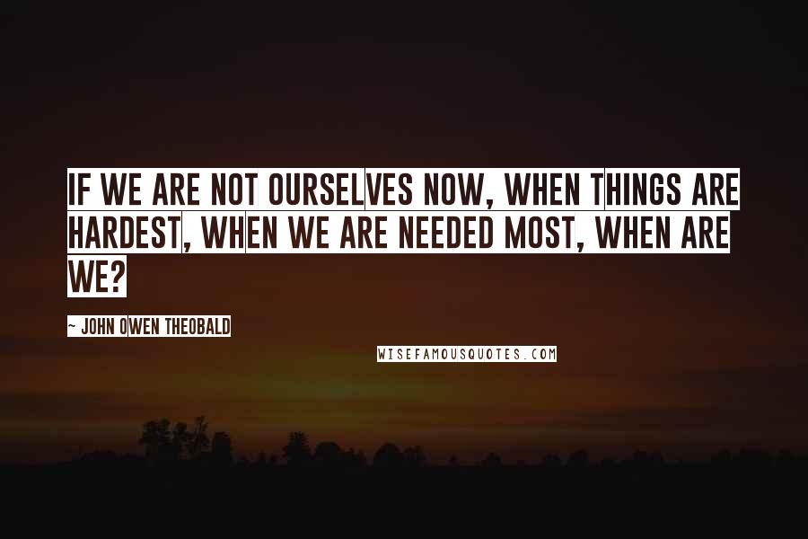 John Owen Theobald Quotes: If we are not ourselves now, when things are hardest, when we are needed most, when are we?