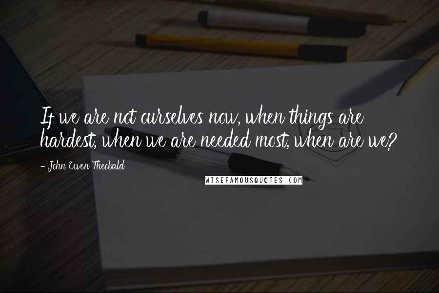 John Owen Theobald Quotes: If we are not ourselves now, when things are hardest, when we are needed most, when are we?