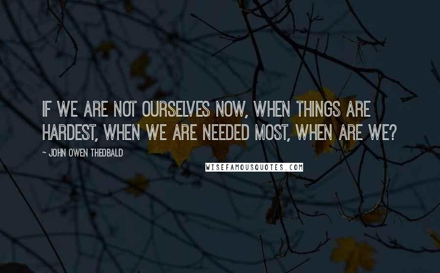 John Owen Theobald Quotes: If we are not ourselves now, when things are hardest, when we are needed most, when are we?