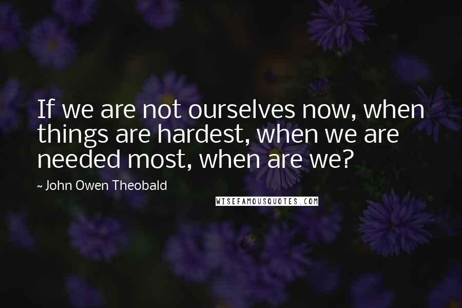 John Owen Theobald Quotes: If we are not ourselves now, when things are hardest, when we are needed most, when are we?