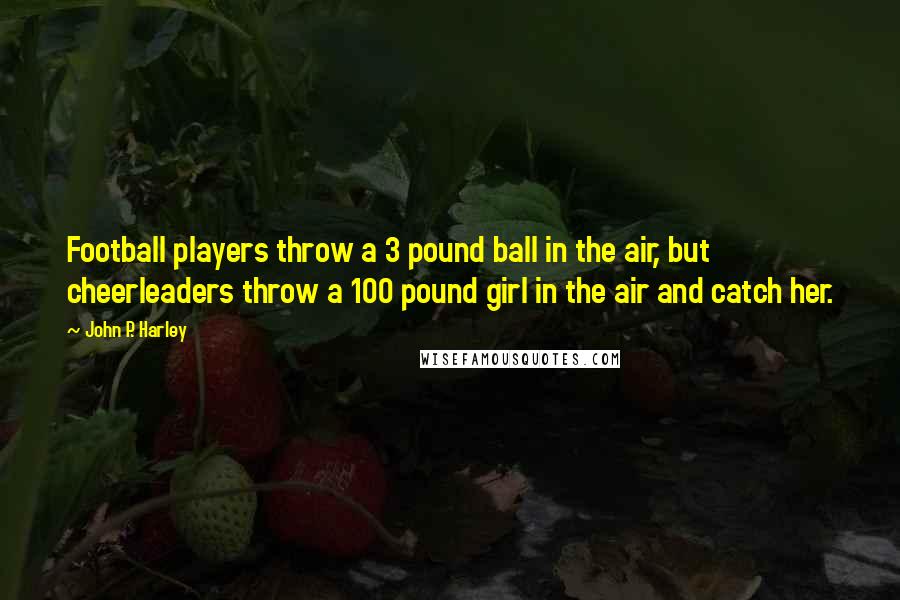 John P. Harley Quotes: Football players throw a 3 pound ball in the air, but cheerleaders throw a 100 pound girl in the air and catch her.