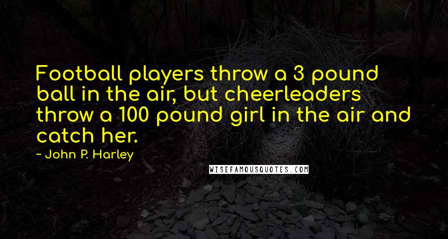 John P. Harley Quotes: Football players throw a 3 pound ball in the air, but cheerleaders throw a 100 pound girl in the air and catch her.