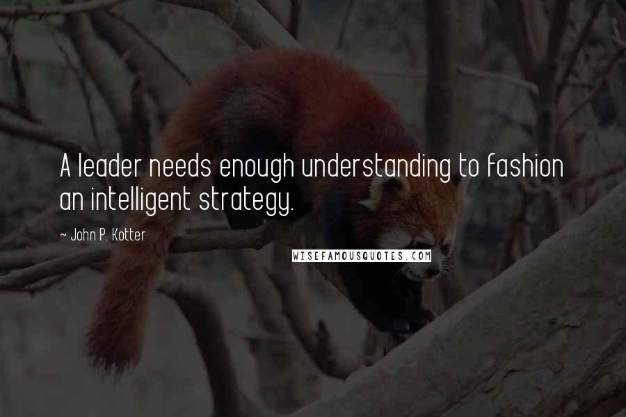 John P. Kotter Quotes: A leader needs enough understanding to fashion an intelligent strategy.