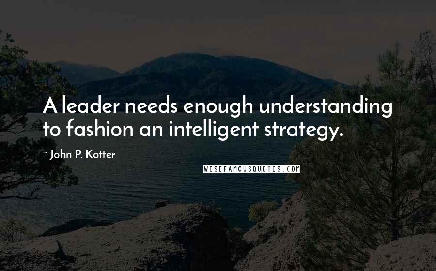 John P. Kotter Quotes: A leader needs enough understanding to fashion an intelligent strategy.