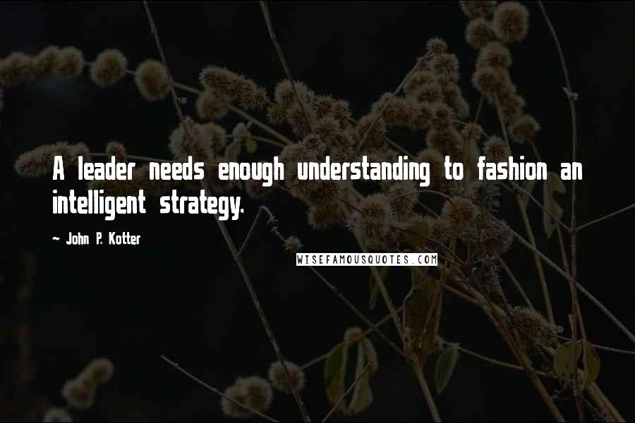 John P. Kotter Quotes: A leader needs enough understanding to fashion an intelligent strategy.