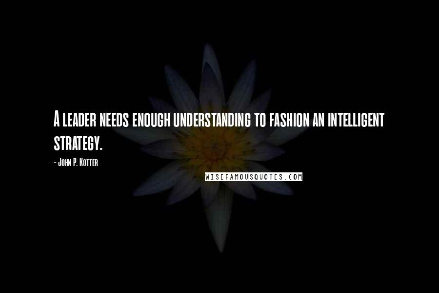 John P. Kotter Quotes: A leader needs enough understanding to fashion an intelligent strategy.