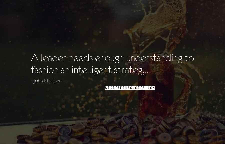 John P. Kotter Quotes: A leader needs enough understanding to fashion an intelligent strategy.