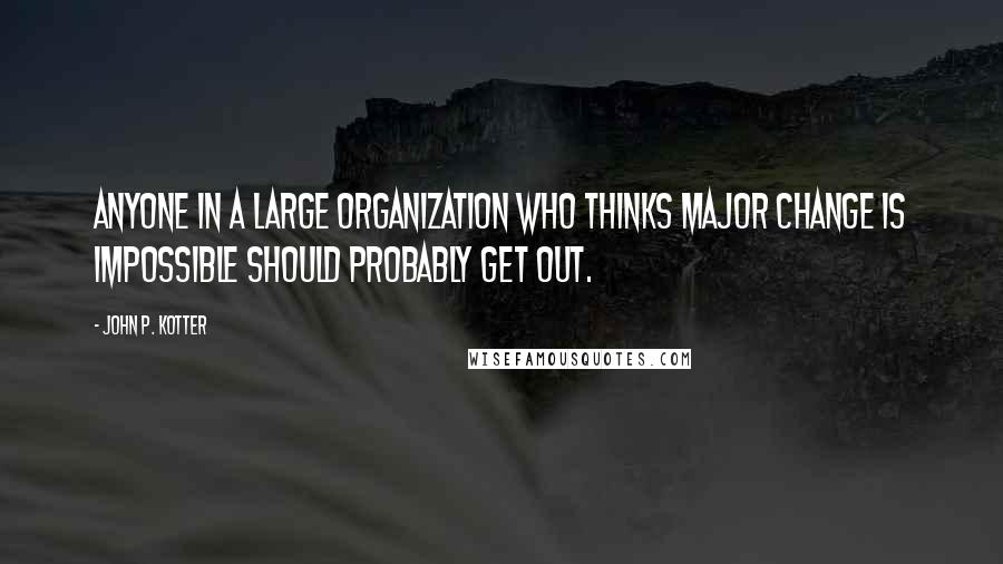 John P. Kotter Quotes: Anyone in a large organization who thinks major change is impossible should probably get out.