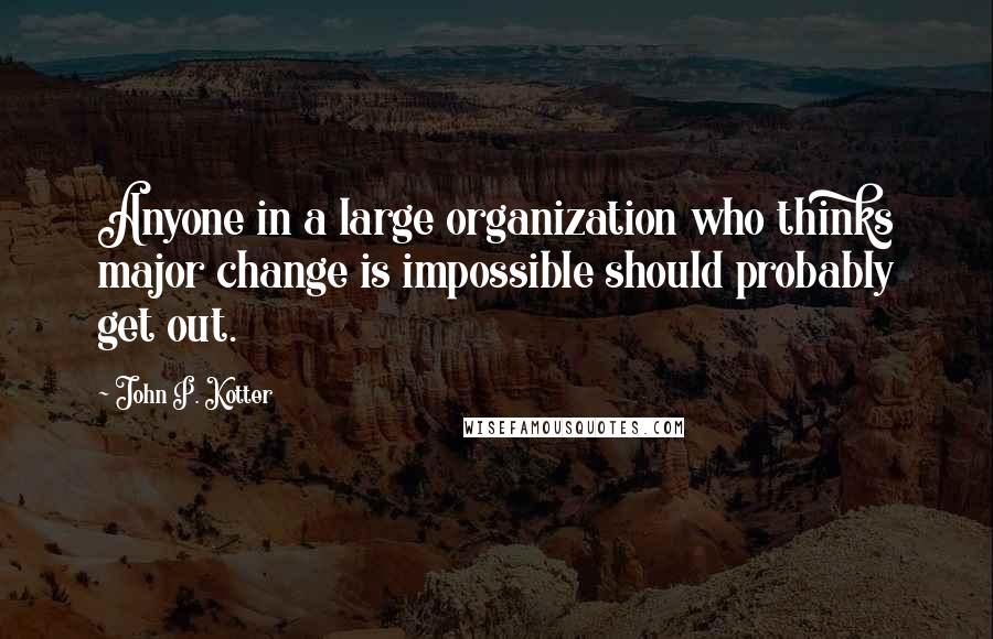 John P. Kotter Quotes: Anyone in a large organization who thinks major change is impossible should probably get out.