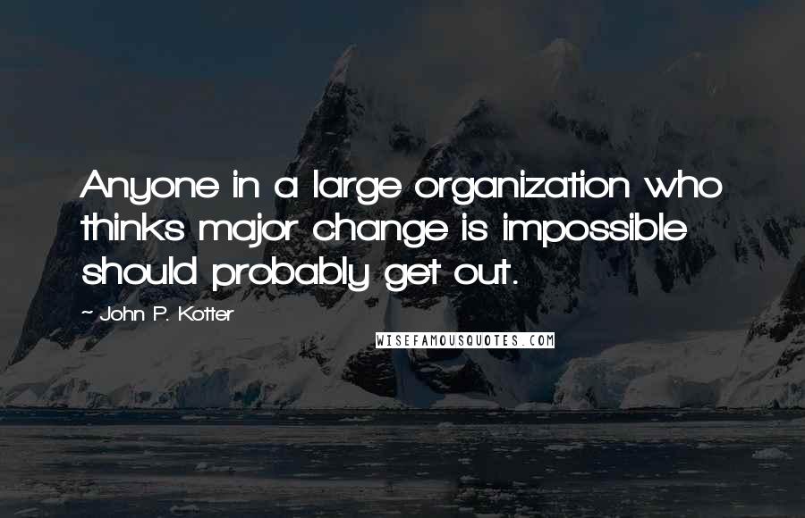 John P. Kotter Quotes: Anyone in a large organization who thinks major change is impossible should probably get out.