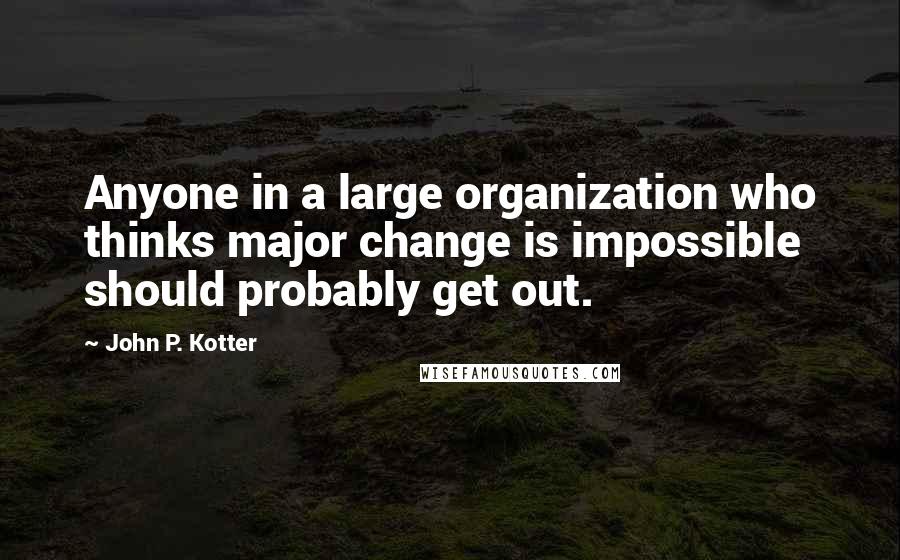 John P. Kotter Quotes: Anyone in a large organization who thinks major change is impossible should probably get out.