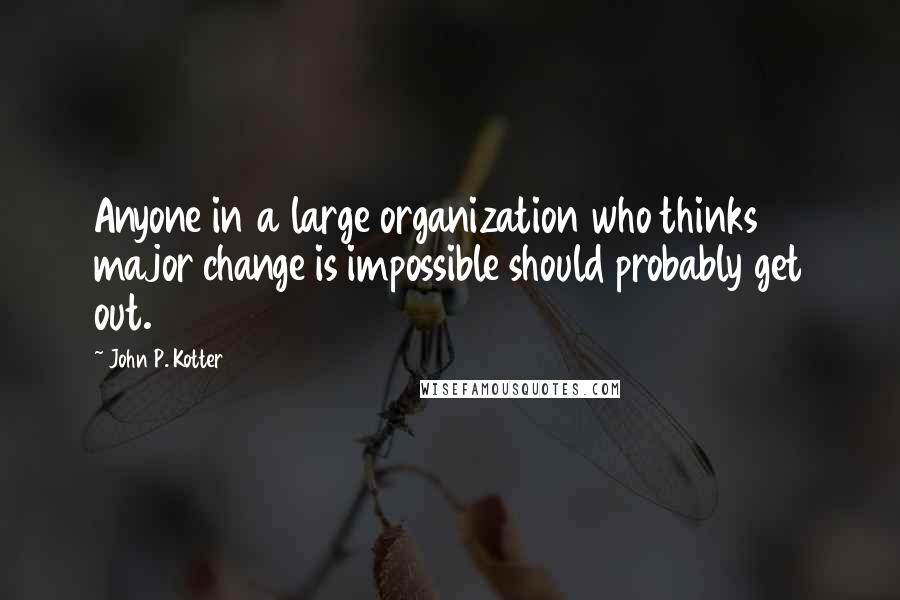 John P. Kotter Quotes: Anyone in a large organization who thinks major change is impossible should probably get out.