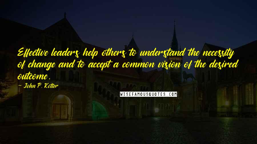 John P. Kotter Quotes: Effective leaders help others to understand the necessity of change and to accept a common vision of the desired outcome.
