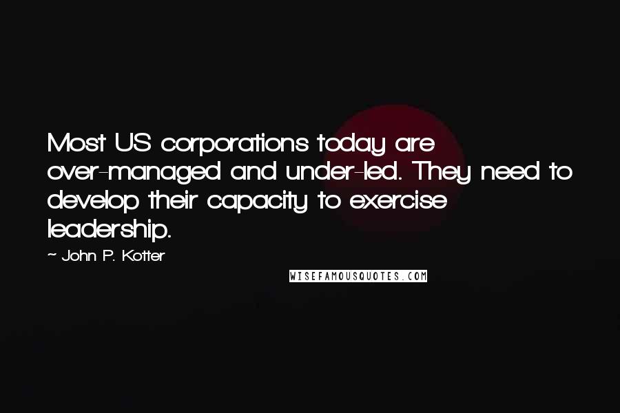 John P. Kotter Quotes: Most US corporations today are over-managed and under-led. They need to develop their capacity to exercise leadership.