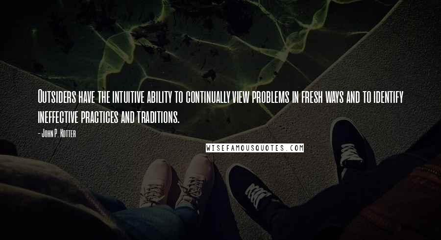 John P. Kotter Quotes: Outsiders have the intuitive ability to continually view problems in fresh ways and to identify ineffective practices and traditions.